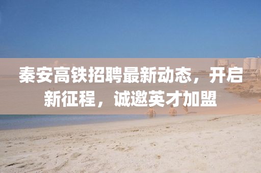 秦安高鐵招聘最新動態(tài)，開啟新征程，誠邀英才加盟