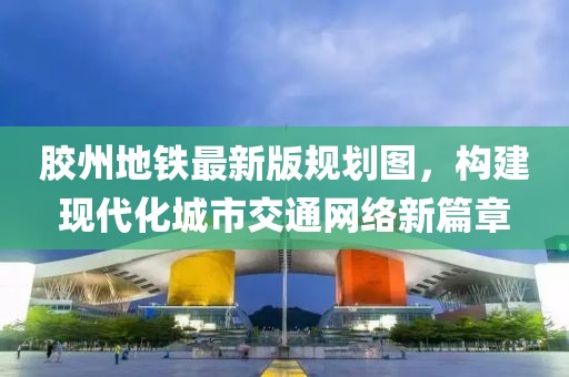 膠州地鐵最新版規(guī)劃圖，構建現代化城市交通網絡新篇章