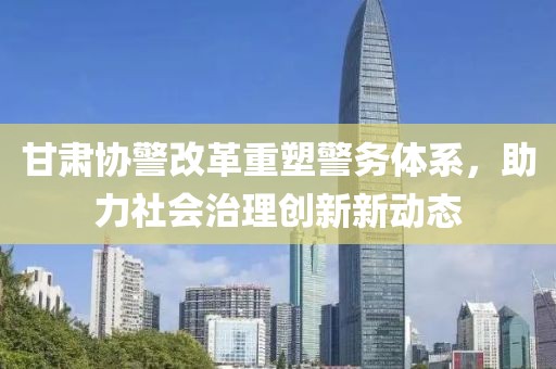 甘肅協(xié)警改革重塑警務(wù)體系，助力社會(huì)治理創(chuàng)新新動(dòng)態(tài)
