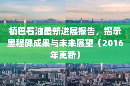 鎮(zhèn)巴石油最新進展報告，揭示里程碑成果與未來展望（2016年更新）
