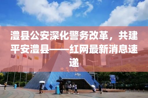 澧縣公安深化警務(wù)改革，共建平安澧縣——紅網(wǎng)最新消息速遞