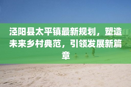 涇陽(yáng)縣太平鎮(zhèn)最新規(guī)劃，塑造未來鄉(xiāng)村典范，引領(lǐng)發(fā)展新篇章