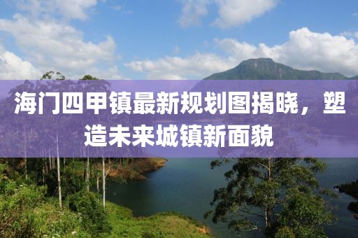 海門四甲鎮(zhèn)最新規(guī)劃圖揭曉，塑造未來城鎮(zhèn)新面貌
