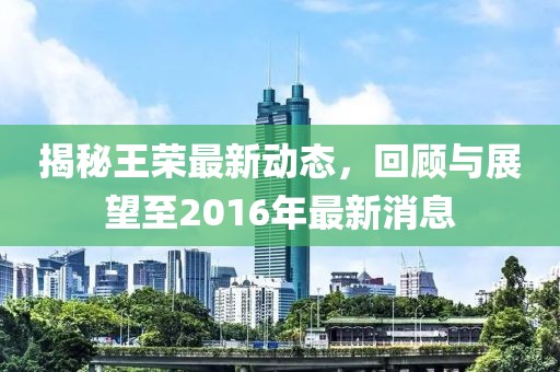 揭秘王榮最新動態(tài)，回顧與展望至2016年最新消息