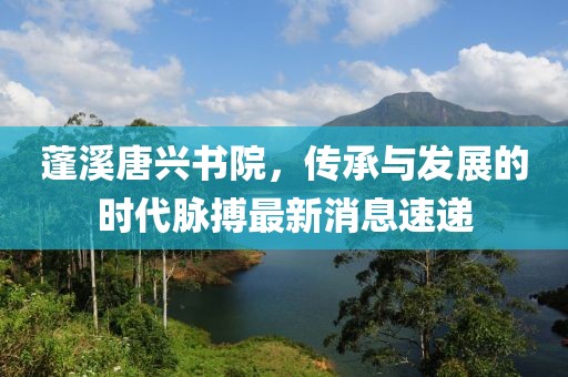 蓬溪唐興書院，傳承與發(fā)展的時代脈搏最新消息速遞