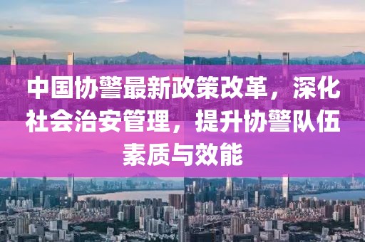 中國協(xié)警最新政策改革，深化社會治安管理，提升協(xié)警隊(duì)伍素質(zhì)與效能