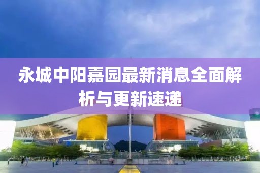 永城中陽嘉園最新消息全面解析與更新速遞