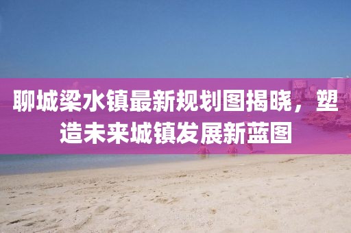 聊城梁水鎮(zhèn)最新規(guī)劃圖揭曉，塑造未來城鎮(zhèn)發(fā)展新藍(lán)圖