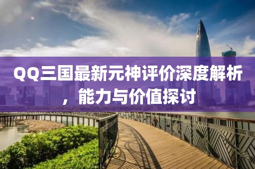 QQ三國最新元神評價深度解析，能力與價值探討
