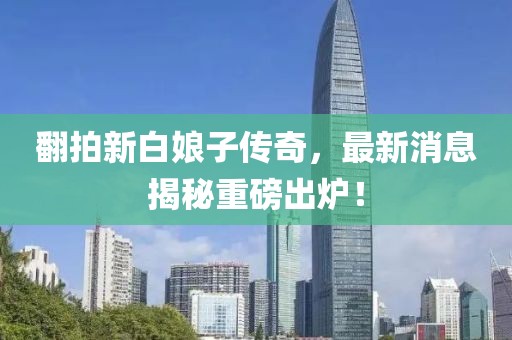 翻拍新白娘子傳奇，最新消息揭秘重磅出爐！