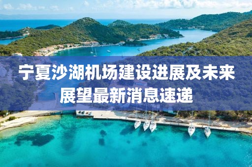 寧夏沙湖機場建設進展及未來展望最新消息速遞