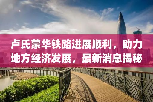 盧氏蒙華鐵路進展順利，助力地方經(jīng)濟發(fā)展，最新消息揭秘
