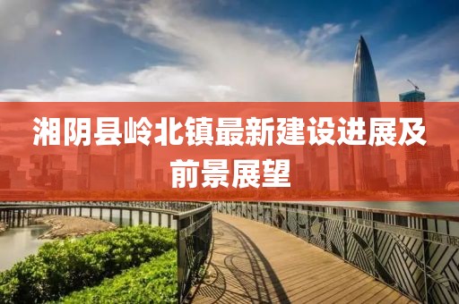 湘陰縣嶺北鎮(zhèn)最新建設(shè)進(jìn)展及前景展望