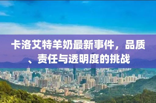 卡洛艾特羊奶最新事件，品質(zhì)、責(zé)任與透明度的挑戰(zhàn)