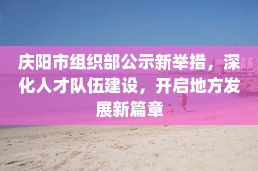 慶陽(yáng)市組織部公示新舉措，深化人才隊(duì)伍建設(shè)，開啟地方發(fā)展新篇章